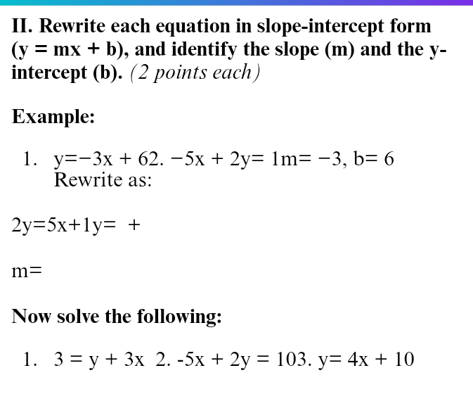 Rewrite each equation in slope-intercept form
(y=mx+b) , and identify the slope (m) and the y - 
intercept (b). (2 points each) 
Example: 
1. y=-3x+62. -5x+2y=1m=-3, b=6
Rewrite as:
2y=5x+1y=+
m=
Now solve the following: 
1. 3=y+3x 2. -5x+2y=103. y=4x+10