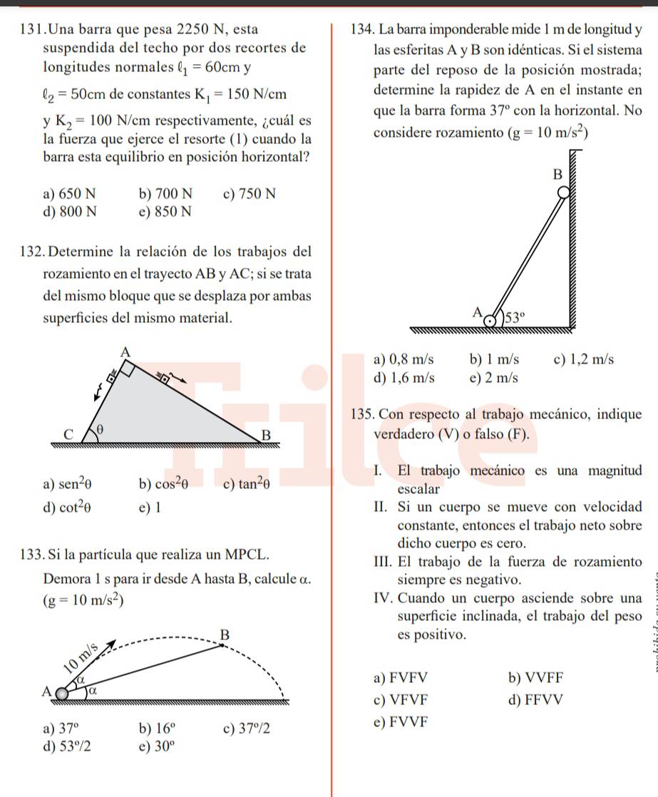 Una barra que pesa 2250 N, esta 134. La barra imponderable mide 1 m de longitud y
suspendida del techo por dos recortes de las esferitas A y B son idénticas. Si el sistema
longitudes normales ell _1=60cmy parte del reposo de la posición mostrada;
ell _2=50cm de constantes K_1=150N/cm determine la rapidez de A en el instante en
y K_2=100 N/ /cm respectivamente, ¿cuál es que la barra forma 37° con la horizontal. No
la fuerza que ejerce el resorte (1) cuando la considere rozamiento (g=10m/s^2)
barra esta equilibrio en posición horizontal?
a) 650 N b) 700 N c) 750 N
d) 800 N e) 850 N
132. Determine la relación de los trabajos del
rozamiento en el trayecto AB y AC; si se trata
del mismo bloque que se desplaza por ambas
superficies del mismo material.
a) 0,8 m/s b) 1 m/s c) 1,2 m/s
e) 2 m/s
d) 1,6 m/s
135. Con respecto al trabajo mecánico, indique
verdadero (V) o falso (F).
I. El trabajo mecánico es una magnitud
a) sen^2θ b) cos^2θ c) tan^2θ escalar
d) cot^2θ e) 1 II. Si un cuerpo se mueve con velocidad
constante, entonces el trabajo neto sobre
dicho cuerpo es cero.
133. Si la partícula que realiza un MPCL. III. El trabajo de la fuerza de rozamiento
Demora 1 s para ir desde A hasta B, calcule α. siempre es negativo.
(g=10m/s^2) IV. Cuando un cuerpo asciende sobre una
superficie inclinada, el trabajo del peso
B es positivo.
10 m/s
α
a) FVFV b) VVFF
A )α d) FFVV
c) VFVF
a) 37° b) 16° c) 37°/2 e) FVVF
d) 53°/2 e) 30°