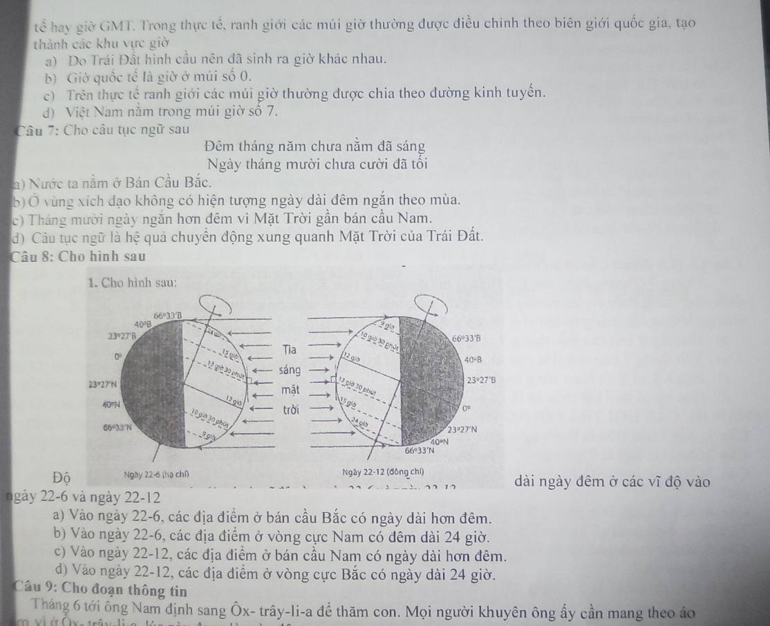 tế hay giờ GMT. Trong thực tế, ranh giới các múi giờ thường được điều chỉnh theo biên giới quốc gia, tạo
thành các khu vực giờ
a) Do Trái Đất hình cầu nên đã sinh ra giờ khác nhau.
b) Giờ quốc tế là giờ ở múi số 0.
c) Trên thực tế ranh giới các múi giờ thường được chia theo dường kinh tuyến.
d) Việt Nam năm trong múi giờ số 7.
Câu 7: Cho câu tục ngữ sau
Đêm tháng năm chưa nằm đã sáng
Ngày tháng mười chưa cười đã tối
a) Nước ta nằm ở Bán Cầu Bắc.
b) Ở vùng xích đạo không có hiện tượng ngày dài đêm ngăn theo mùa.
c) Tháng mười ngày ngăn hơn đêm vì Mặt Trời gần bán cầu Nam.
d) Câu tục ngữ là hệ quả chuyển động xung quanh Mặt Trời của Trái Đất.
Câu 8: Cho hình sau
1. Cho hình sau:
66°33′B
40°B
23°27'B
15 gó
Tia
giờ 30 béni sán
23°27°N 
m
12 giá
40°N trời
10 giờ 30 phốt
66°33'N
Độ Ngày 22-6 (hạ chū 
dài ngày đêm ở các vĩ độ vào
ngày 22-6 và ngày 22-12
a) Vào ngày 22-6, các địa điểm ở bán cầu Bắc có ngày dài hơn đêm.
b) Vào ngày 22-6, các địa điểm ở vòng cực Nam có đêm dài 24 giờ.
c) Vào ngày 22-12, các địa điểm ở bán cầu Nam có ngày dài hơn đêm.
d) Vào ngày 22-12, các địa điểm ở vòng cực Bắc có ngày dài 24 giờ.
Câu 9: Cho đoạn thông tin
Tháng 6 tới ông Nam định sang Ôx- trây-li-a để thăm con. Mọi người khuyên ông ấy cần mang theo áo