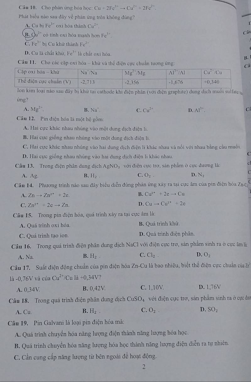 Cho phản ứng hóa học: Cu+2Fe^(3+)to Cu^(2+)+2Fe^(2+).
Phát biểu nào sau đây về phản ứng trên không đúng?
A. Cu bị Fe^(3+) oxi hóa thành Cu^(2+).
B. C u^(2+) có tính oxi hóa mạnh hơn Fe^(3+).
Câu
C. Fe^(3+) bị Cu khử thành Fe^(2+)
D. Cu là chất khứ, Fe^(3+) là chất oxi hóa.
B.
Câu 11. Cho các cặp oxi hóa - khử và thể điện cực chuẩn tương ứng:
im loại nào sau đây bị khử tại cathode khi điện phân (với diện graphite) dung dịch muối sulfate 
ứng?
A. Mg^(2+), B. Na 1. C. Cu^(2+). D. Al^(3+). C
Câu 12. Pin điện hóa là một hệ gồm:
A. Hai cực khác nhau nhúng vào một dung dịch điện li.
B. Hai cực giống nhau nhúng vào một dung dịch điện li.
C. Hai cực khác nhau nhúng vào hai dung dịch điện li khác nhau và nổi với nhau bằng cầu muối.
D. Hai cực giống nhau nhúng vào hai dung dịch điện li khác nhau.
C
Câu 13. Trong điện phân dung dịch AgNO_3 với điện cực trơ, sản phẩm ở cực dương là: cl
A. Ag. B. H_2. C. O_2. D. N_2
C
Câu 14. Phương trình nào sau đây biểu diễn đúng phản ứng xảy ra tại cực âm của pin điện hóa Zn-Q
A. Znto Zn^(2+)+2e. B. Cu^(2+)+2eto Cu
C. Zn^(2+)+2eto Zn. D. Cuto Cu^(2+)+2e
Câu 15. Trong pin điện hóa, quá trình xảy ra tại cực âm là:
A. Quá trình oxi hóa. B. Quá trình khử.
C. Quá trình tạo ion. D. Quá trình điện phân.
Câu 16.  Trong quá trình điện phân dung dịch NaCl với điện cực trơ, sản phẩm sinh ra ở cực âm là
A. Na.
B. H_2. C. Cl_2. D. O_2
Câu 17. Suất điện động chuẩn của pin điện hóa Zn-Cu là bao nhiêu, biết thế điện cực chuẩn của Zn^2
là -0,76V và của Cu^(2+)/Cula+0,34V ?
A. 0,34V B. 0,42V. C. 1,10V. D. 1,76V
Câu 18. Trong quá trình điện phân dung dịch CuSO_4 với điện cực trơ, sản phầm sinh ra ở cực dượ
A. Cu. B. H_2. C. O_2. D. SO_2
Câu 19. Pin Galvani là loại pin điện hóa mà:
A. Quá trình chuyển hóa năng lượng điện thành năng lượng hóa học.
B. Quá trình chuyển hóa năng lượng hóa học thành năng lượng điện diễn ra tự nhiên.
C. Cần cung cấp năng lượng từ bên ngoài để hoạt động.
2