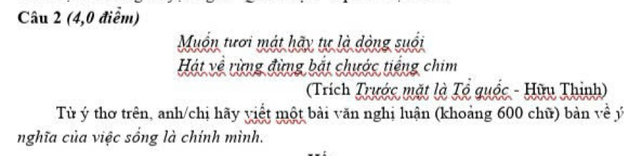 (4,0 điểm) 
Muốn tươi mát hãy tự là dòng suổi 
Hát về rừng đừng bắt chước tiếng chim 
(Trích Trước mặt là Tổ quốc - Hữu Thinh) 
Từ ý thơ trên, anh/chị hãy viết một bài văn nghị luận (khoảng 600 chữ) bản về ý 
nghĩa của việc sống là chính mình.