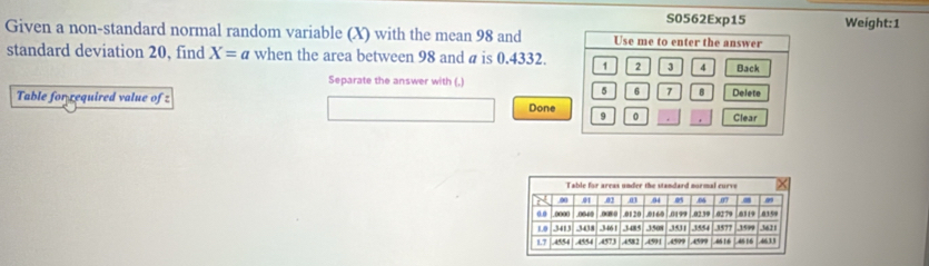 S0562Exp15 
Given a non-standard normal random variable (X) with the mean 98 and Use me to enter the answer Weight: 1
standard deviation 20, find X=a when the area between 98 and a is 0.4332. 1 2 3 4 Back 
Separate the answer with (,) Delete
5 6 7 8
Table for required value of z Done
9 0 Clear