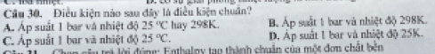 Cầu 30. Điều kiện nào sau đây là điều kiện chuẩn?
Á Áp suất 1 bar và nhiệt độ 25°C hay 298K. B. Áp suất 1 bar và nhiệt độ 298K.
C. Áp suất 1 bar và nhiệt độ 25°C. D. Áp suất 1 bar và nhiệt độ 25K.
c i ới đ úng: Enthaloy tạo thành chuẩn của một đơn chất bên