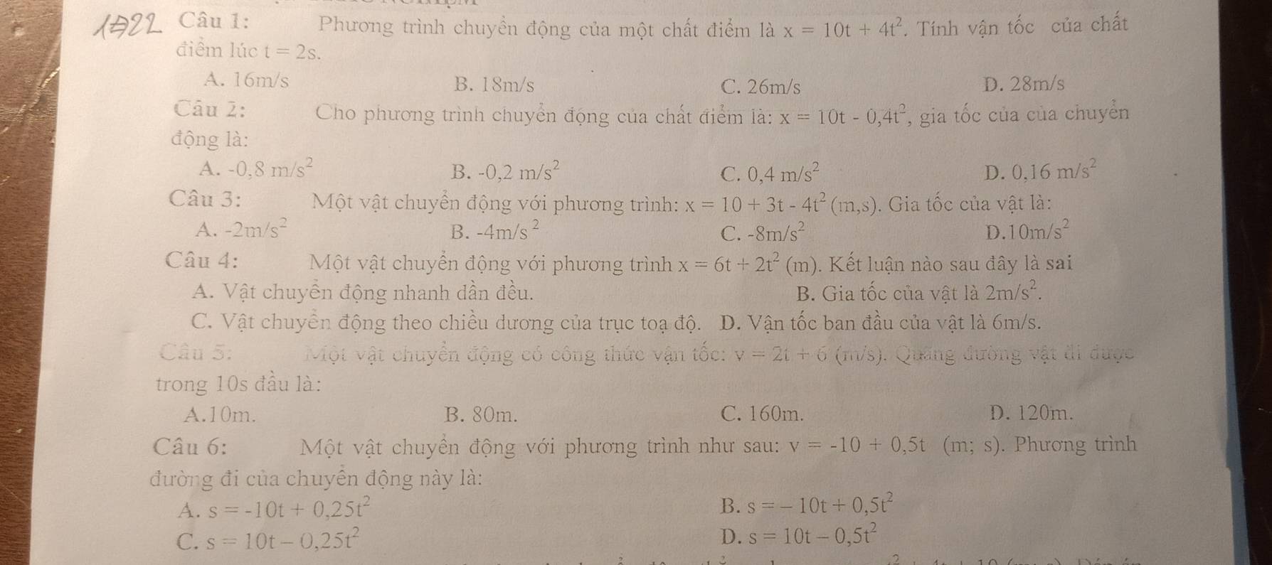 Phương trình chuyền động của một chất điểm là x=10t+4t^2. Tính vận tốc của chất
điểm lúc t=2s.
A. 16m/s B. 18m/s C. 26m/s D. 28m/s
Câu 2:  Cho phương trình chuyển động của chất điểm là: x=10t-0,4t^2 *, gia tốc của của chuyển
động là:
A. -0,8m/s^2 B. -0,2m/s^2 C. 0,4m/s^2 D. 0,16m/s^2
Câu 3:  Một vật chuyển động với phương trình: x=10+3t-4t^2(m,s). Gia tốc của vật là:
A. -2m/s^2 B. -4m/s^2 C. -8m/s^2 D. 10m/s^2
Câu 4:  Một vật chuyển động với phương trình x=6t+2t^2(m).  Kết luận nào sau đây là sai
A. Vật chuyên động nhanh dần đều. B. Gia tốc của vật là 2m/s^2.
C. Vật chuyển động theo chiều dương của trục toạ độ. D. Vận tốc ban đầu của vật là 6m/s.
Câu 5:  Một vật chuyển động có công thức vận tốc: v=2t+6 (m/s). Quảng đường vật đi được
trong 10s đầu là:
A.10m. B. 80m. C. 160m. D. 120m.
Câu 6:  Một vật chuyền động với phương trình như sau: v=-10+0,5t (m;s). Phương trình
đường đi của chuyển động này là:
A. s=-10t+0,25t^2 B. s=-10t+0,5t^2
C. s=10t-0,25t^2 D. s=10t-0,5t^2