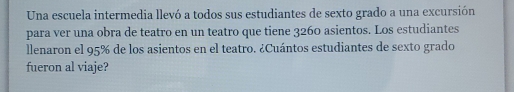 Una escuela intermedia llevó a todos sus estudiantes de sexto grado a una excursión 
para ver una obra de teatro en un teatro que tiene 3260 asientos. Los estudiantes 
llenaron el 95% de los asientos en el teatro. ¿Cuántos estudiantes de sexto grado 
fueron al viaje?