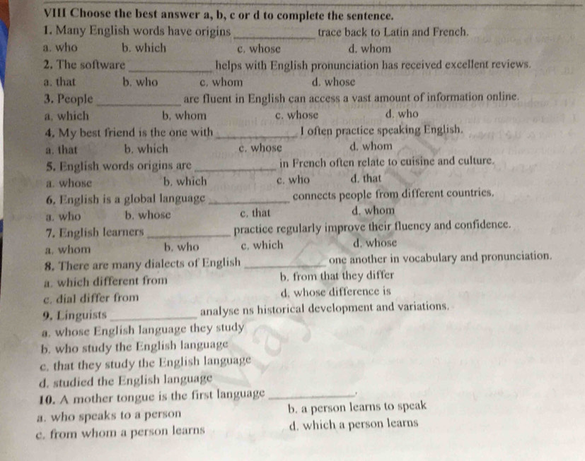 VIII Choose the best answer a, b, c or d to complete the sentence.
1. Many English words have origins _trace back to Latin and French.
a. who b. which c. whose d. whom
2. The software_ helps with English pronunciation has received excellent reviews.
a. that b. who c. whom d. whose
3. People _are fluent in English can access a vast amount of information online.
a. which b, whom c. whose d. who
4. My best friend is the one with _I often practice speaking English.
a. that b. which c. whose d. whom
5. English words origins are _in French often relate to cuisine and culture.
a. whose b. which c. who d. that
6. English is a global languagc_ connects people from different countries.
a. who b. whose c. that d. whom
7. English learners_ practice regularly improve their fluency and confidence.
a. whom b. who c. which d. whose
8. There are many dialects of English _one another in vocabulary and pronunciation.
a. which different from b. from that they differ
c. dial differ from d. whose difference is
9. Linguists_ analyse ns historical development and variations.
a. whose English language they study
b. who study the English language
c. that they study the English language
d. studied the English language
10. A mother tongue is the first language_
a. who speaks to a person b. a person learns to speak
c. from whom a person learns d. which a person learns