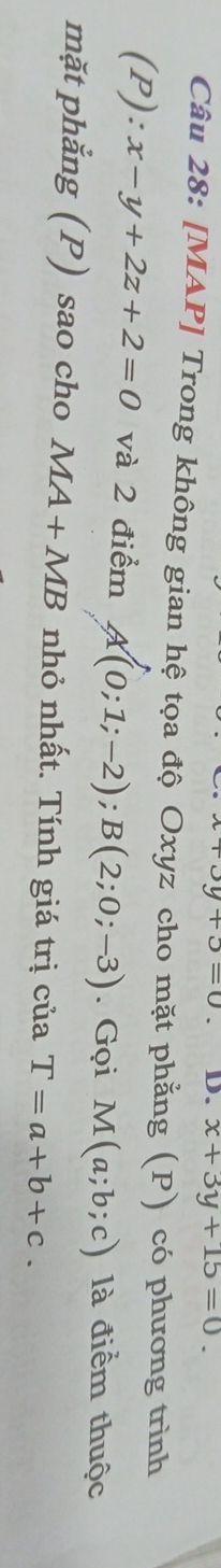 +5=0 D. x+3y+15=0. 
Câu 28: [MAP] Trong không gian hệ tọa độ Oxyz cho mặt phẳng (P) có phương trình 
(P): x-y+2z+2=0 và 2 điểm A(0;1;-2); B(2;0;-3). Gọi M(a;b;c) là điểm thuộc 
mặt phẳng (P) sao cho MA+MB nhỏ nhất. Tính giá trị của T=a+b+c.