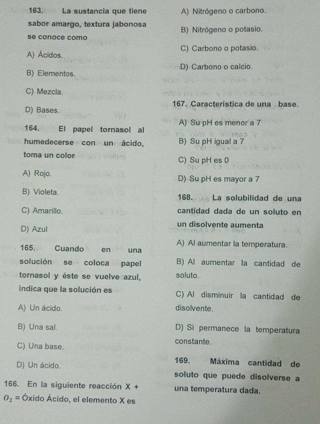 La sustancia que tiene A) Nitrógeno o carbono.
sabor amargo, textura jabonosa
B) Nitrógeno o potasio.
se conoce como
C) Carbono o potasio.
A) Ácidos.
D) Carbono o calcio.
B) Elementos.
C) Mezcla.
167. Característica de una base.
D) Bases.
A) Su pH es menor a 7
164. El papel tornasol al
humedecerse con un ácido, B) Su pH igual a 7
toma un color
C) Su pH es 0
A) Rojo.
D) Su pH es mayor a 7
B) Violeta. La solubilidad de una
168.
C) Amarillo. cantidad dada de un soluto en
D) Azul
un disolvente aumenta
A) Al aumentar la temperatura.
165. Cuando en una
solución se coloca papel
B) Al aumentar la cantidad de
tornasol y éste se vuelve azul, soluto.
indica que la solución es C) Al disminuir la cantidad de
A) Un ácido. disolvente.
B) Una sal.
D) Si permanece la temperatura
constante.
C) Una base.
D) Un ácido.
169. Máxima cantidad de
soluto que puede disolverse a
166. En la siguiente reacción X+ una temperatura dada.
O_2=hat Ox xido Ácido, el elemento X es