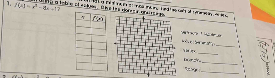 f(x)=x^2-8x+17 ll using a table of values. Give the domain and ra
Ull has a minimum or maximum. Find the axis of symmetry, vertex,
Minimum / Maximum
Axis of Symmetry:
_
_
Vertex:
_
Domain:
_
Range:
t
,