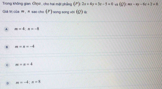 Trong không gian Oxyz , cho hai mặt phẳng (P):2x+4y+3z-5=0 và (Q):mx-ny-6z+2=0. 
Giá trị của m , " sao cho (P) song song với (Q) là:
A m=4; n=-8
B m=n=-4
c m=n=4
D m=-4; n=8