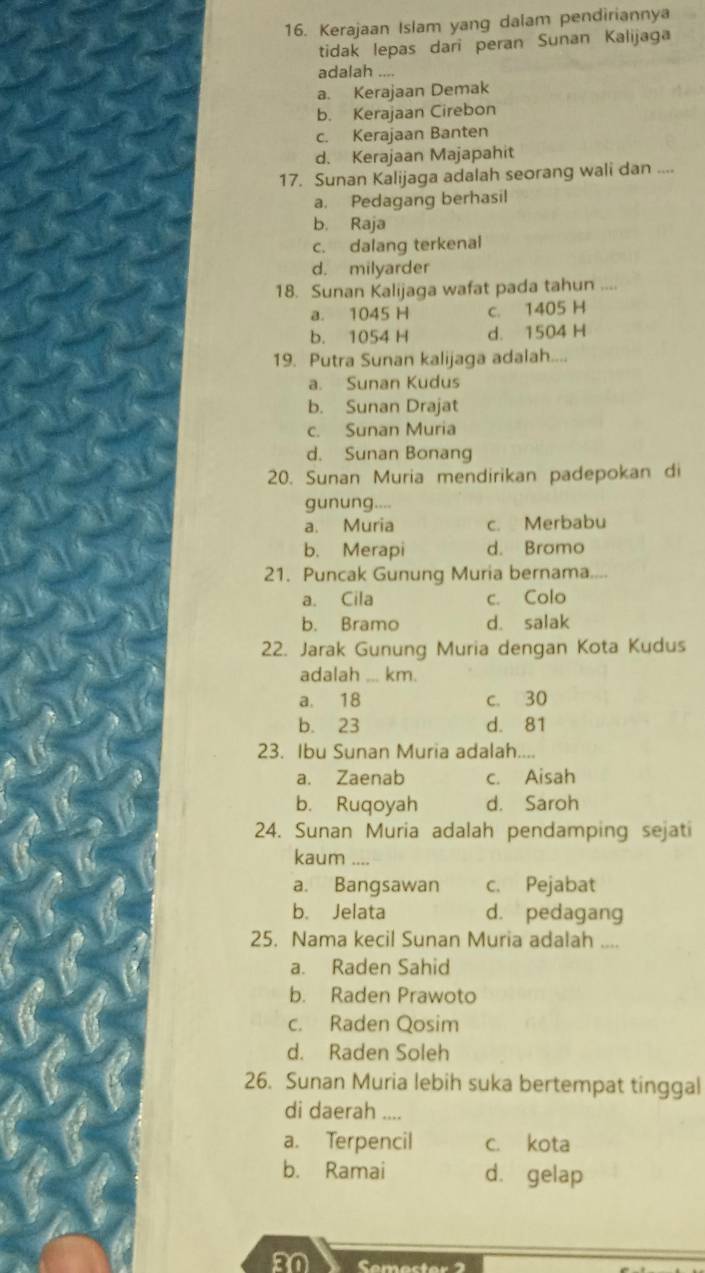 Kerajaan Islam yang dalam pendiriannya
tidak lepas dari peran Sunan Kalijaga
adalah ....
a. Kerajaan Demak
b. Kerajaan Cirebon
c. Kerajaan Banten
d. Kerajaan Majapahit
17. Sunan Kalijaga adalah seorang wali dan ....
a. Pedagang berhasil
b. Raja
c. dalang terkenal
d. milyarder
18. Sunan Kalijaga wafat pada tahun
a. 1045 H c. 1405 H
b. 1054 H d. 1504 H
19. Putra Sunan kalijaga adalah....
a. Sunan Kudus
b. Sunan Drajat
c. Sunan Muria
d. Sunan Bonang
20. Sunan Muria mendirikan padepokan di
gunung....
a. Muria c. Merbabu
b. Merapi d. Bromo
21. Puncak Gunung Muria bernama....
a. Cila c. Colo
b. Bramo d. salak
22. Jarak Gunung Muria dengan Kota Kudus
adalah ... km.
a. 18 c. 30
b. 23 d. 81
23. Ibu Sunan Muria adalah....
a. Zaenab c. Aisah
b. Ruqoyah d. Saroh
24. Sunan Muria adalah pendamping sejati
kaum ....
a. Bangsawan c. Pejabat
b. Jelata d. pedagang
25. Nama kecil Sunan Muria adalah ....
a. Raden Sahid
b. Raden Prawoto
c. Raden Qosim
d. Raden Soleh
26. Sunan Muria lebih suka bertempat tinggal
di daerah ....
a. Terpencil c. kota
b. Ramai d. gelap
a0