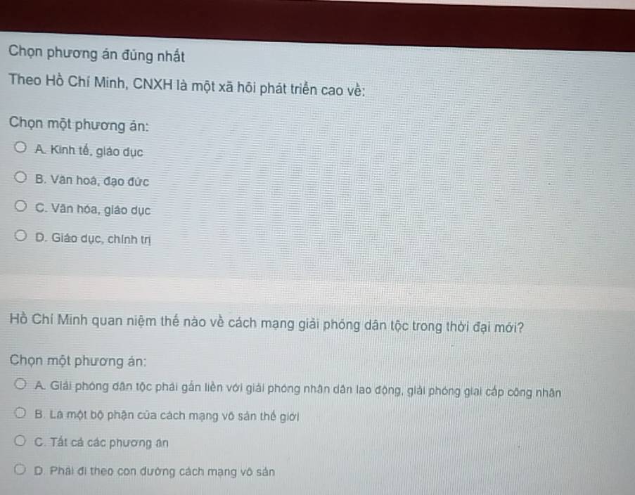 Chọn phương án đúng nhất
Theo Hồ Chí Minh, CNXH là một xã hôi phát triển cao về:
Chọn một phương án:
A. Kinh tế, giáo dục
B. Vân hoá, đạo đức
C. Văn hóa, giáo dục
D. Giáo dục, chính trị
Hồ Chí Minh quan niệm thế nào về cách mạng giải phóng dân tộc trong thời đại mới?
Chọn một phương án:
A. Giải phóng dân tộc phải gắn liền với giải phóng nhân dân lao động, giải phóng giai cấp công nhân
B. Là một bộ phận của cách mạng vô sản thế giới
C. Tất cá các phương ân
D. Phải đi theo con đường cách mạng vô sản