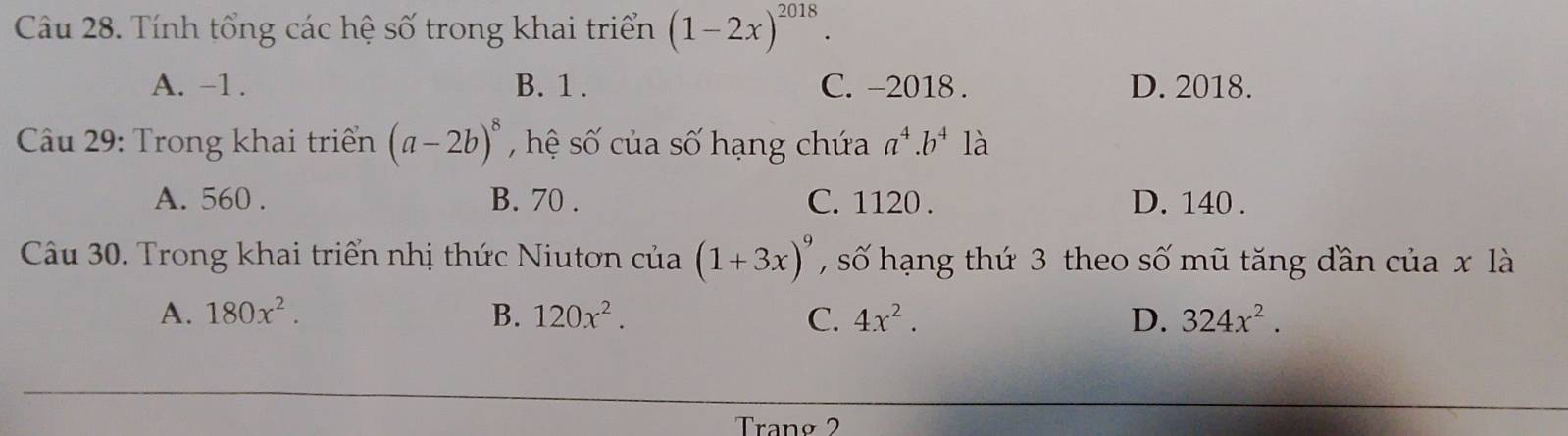 Tính tổng các hệ số trong khai triển (1-2x)^2018.
A. -1. B. 1. C. -2018. D. 2018.
Câu 29: Trong khai triển (a-2b)^8 , hệ số của số hạng chứa a^4.b^4 là
A. 560. B. 70. C. 1120. D. 140.
Câu 30. Trong khai triển nhị thức Niutơn của (1+3x)^9 , số hạng thứ 3 theo số mũ tăng dần của x là
A. 180x^2. B. 120x^2. C. 4x^2. D. 324x^2. 
Trang 2