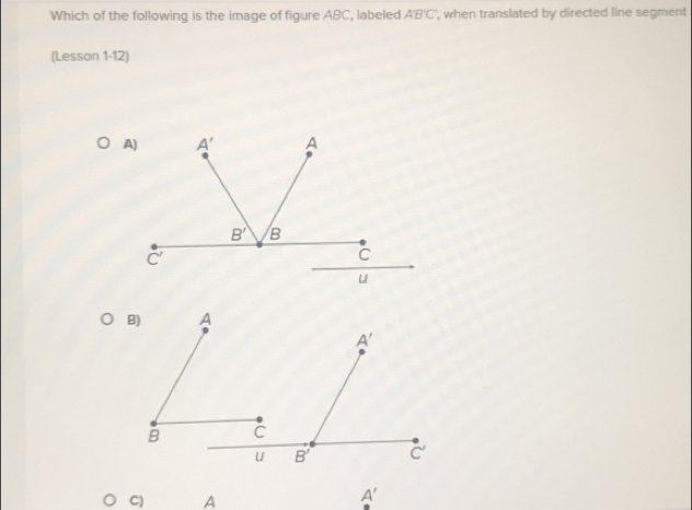 Which of the following is the image of figure ABC, labeled A'B'C' ', when translated by directed line segment
(Lesson 1-12)
C) A
A'