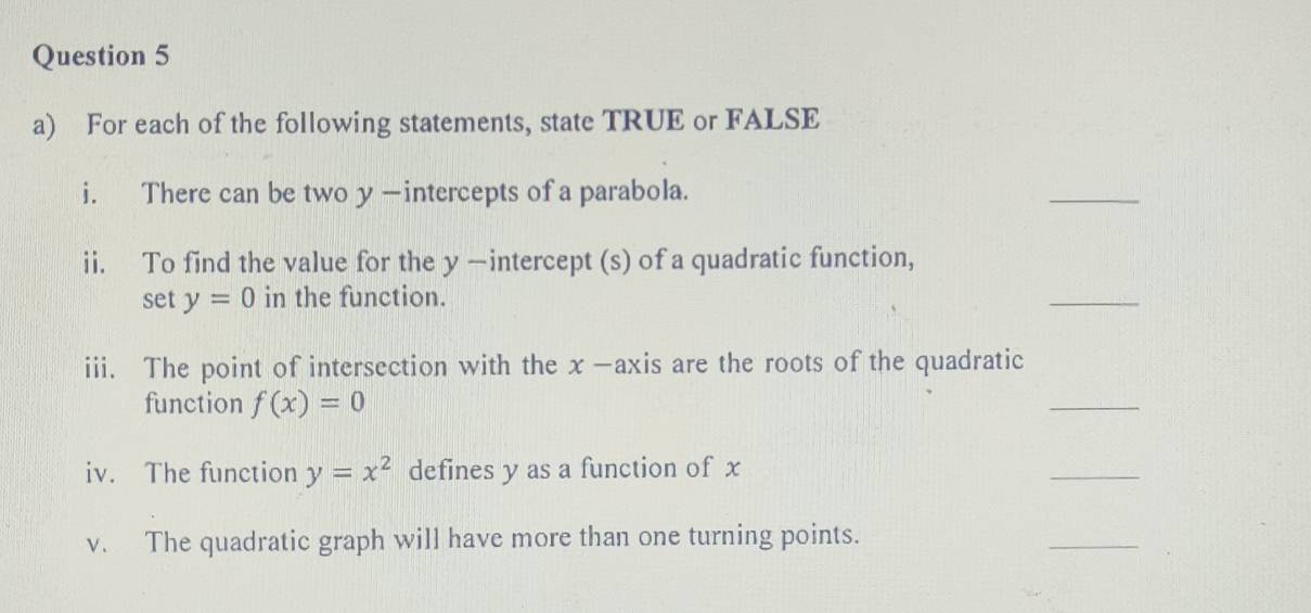 For each of the following statements, state TRUE or FALSE 
i. There can be two y —intercepts of a parabola. 
_ 
ii. To find the value for the y —intercept (s) of a quadratic function, 
set y=0 in the function. 
_ 
iii. The point of intersection with the x -axis are the roots of the quadratic 
function f(x)=0
_ 
iv. The function y=x^2 defines y as a function of x
_ 
v. The quadratic graph will have more than one turning points. 
_