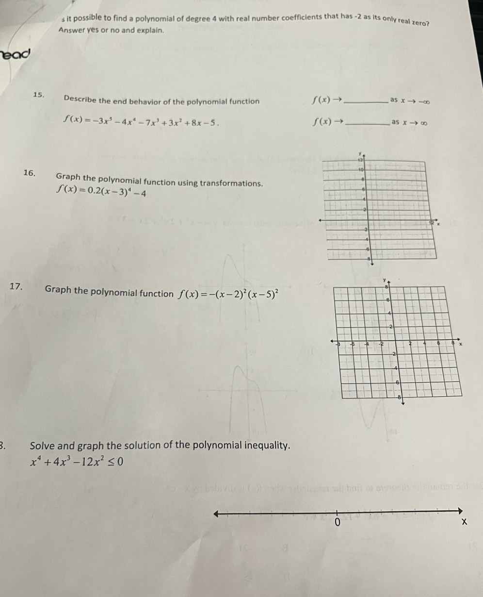 it possible to find a polynomial of degree 4 with real number coefficients that has -2 as its only real zero? 
Answer yes or no and explain. 
ead 
15. Describe the end behavior of the polynomial function _ sxto -∈fty
f(x)to a
f(x)=-3x^5-4x^4-7x^3+3x^2+8x-5.
f(x)to _ as xto ∈fty
16. Graph the polynomial function using transformations.
f(x)=0.2(x-3)^4-4
17. Graph the polynomial function f(x)=-(x-2)^2(x-5)^2
3. Solve and graph the solution of the polynomial inequality.
x^4+4x^3-12x^2≤ 0
0