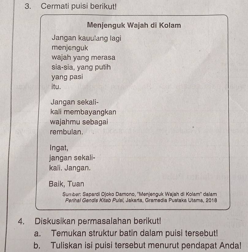 Cermati puisi berikut! 
Menjenguk Wajah di Kolam 
Jangan kauulang lagi 
menjenguk 
wajah yang merasa 
sia-sia, yang putih 
yang pasi 
itu. 
Jangan sekali- 
kali membayangkan 
wajahmu sebagai 
rembulan. 
Ingat, 
jangan sekali- 
kali. Jangan. 
Baik, Tuan 
Sumber: Sapardi Djoko Damono, ''Menjenguk Wajah di Kolam'' dalam 
Perihal Gendis Kitab Puisi, Jakarta, Gramedia Pustaka Utama, 2018 
4. Diskusikan permasalahan berikut! 
a. Temukan struktur batin dalam puisi tersebut! 
b. Tuliskan isi puisi tersebut menurut pendapat Anda!