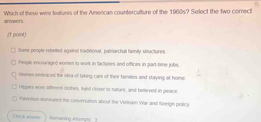 Which of these were features of the American counterculture of the 1960s? Select the two correct
answers
(1 point)
Some people rebelled against traditional, patriarchal family structures.
People encouraged women to work in factories and offices in part-time jobs.
Women embraced the idea of taking care of their families and staying at home.
Hippies wore different clothes, lived closer to nature, and believed in peace.
Patriotism dominated the conversation about the Vietnam War and foreign policy.
Check answer Remaining Attempts 3