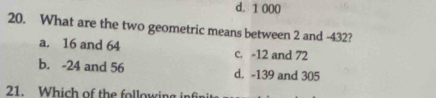 d. 1 000
20. What are the two geometric means between 2 and -432?
a. 16 and 64
c. -12 and 72
b. -24 and 56 d. -139 and 305
21. Which of the following infi