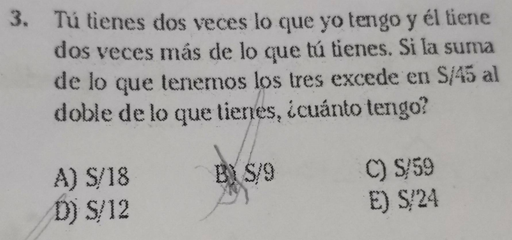 Tú tienes dos veces lo que yo tengo y él tiene
dos veces más de lo que tú tienes. Si la suma
de lo que tenemos los tres excede en S/45 al
doble de lo que tienes, ¿cuánto tengo?
A) S/18 B) S/9 C) S/59
D) S/12 E) S/24