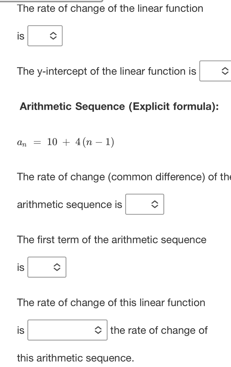 The rate of change of the linear function 
is boxed 0 
The y-intercept of the linear function is 
Arithmetic Sequence (Explicit formula):
a_n=10+4(n-1)
The rate of change (common difference) of the 
arithmetic sequence is □ 
The first term of the arithmetic sequence 
is □ 
The rate of change of this linear function 
is □ the rate of change of 
this arithmetic sequence.