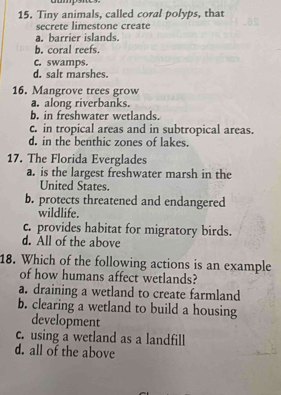 dumpsites.
15. Tiny animals, called coral polyps, that
secrete limestone create
a. barrier islands.
b. coral reefs.
c. swamps.
d. salt marshes.
16. Mangrove trees grow
a. along riverbanks.
b. in freshwater wetlands.
c. in tropical areas and in subtropical areas.
d. in the benthic zones of lakes.
17. The Florida Everglades
a. is the largest freshwater marsh in the
United States.
b. protects threatened and endangered
wildlife.
c. provides habitat for migratory birds.
d. All of the above
18. Which of the following actions is an example
of how humans affect wetlands?
a. draining a wetland to create farmland
b. clearing a wetland to build a housing
development
c. using a wetland as a landfill
d. all of the above