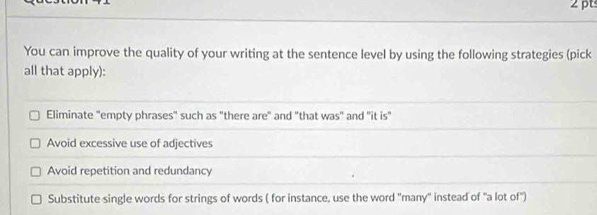 You can improve the quality of your writing at the sentence level by using the following strategies (pick
all that apply):
Eliminate "empty phrases" such as "there are" and "that was" and 'it is"
Avoid excessive use of adjectives
Avoid repetition and redundancy
Substitute single words for strings of words ( for instance, use the word "many" instead of "a lot of")