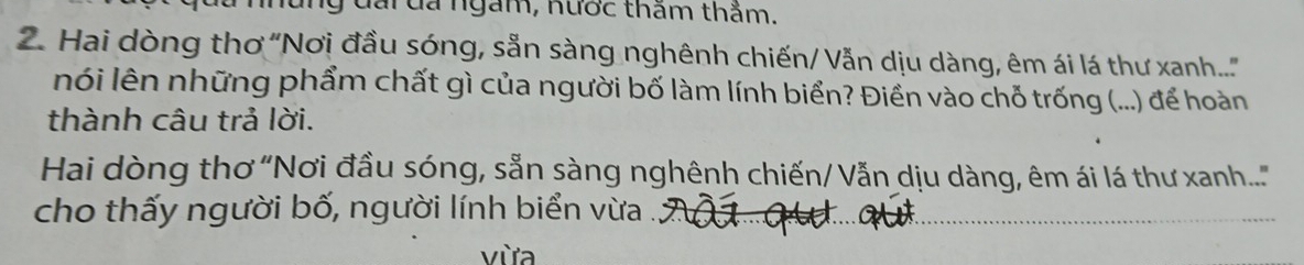 ny đài đa ngắm, nước thăm thắm. 
2. Hai dòng thơ "Nơi đầu sóng, sẵn sàng nghênh chiến/ Vẫn dịu dàng, êm ái lá thư xanh....'' 
nói lên những phẩm chất gì của người bố làm lính biển? Điền vào chỗ trống (...) để hoàn 
thành câu trả lời. 
Hai dòng thơ “Nơi đầu sóng, sẵn sàng nghênh chiến/ Vẫn dịu dàng, êm ái lá thư xanh....'" 
cho thấy người bố, người lính biển vừa . 
vừa