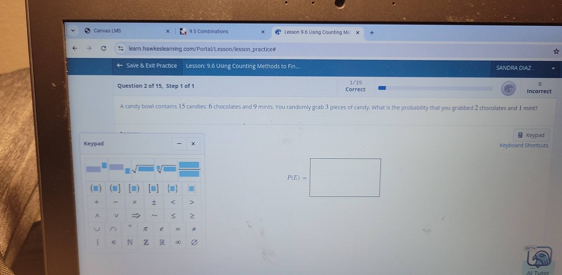 Canvas LMS 9.5 Combinations Lesson 9.6 Using Counting Me × 
learn.hawkeslearning.com/Portal/Lesson/lesson_practice# 
Save & Exit Practice Lesson: 9.6 Using Counting Methods to Fin... SANDRA DIAZ 
1/15 
Question 2 of 15, Step 1 of 1 Correct 
Incorrect 
A candy bowl contains 15 candies: 6 chocolates and 9 mints. You randomly grab 3 pieces of candy. What is the probability that you grabbed 2 chocolates and 1 mint? 
Keypad 
Keyboard Shortcuts