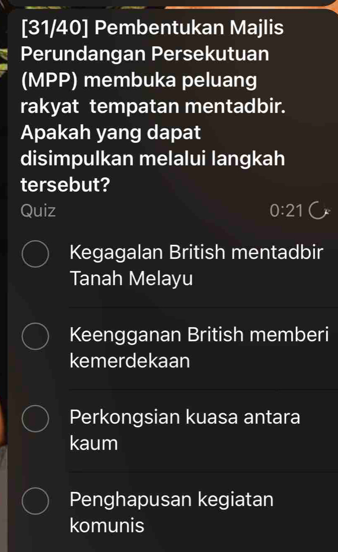 [31/40] Pembentukan Majlis
Perundangan Persekutuan
(MPP) membuka peluang
rakyat tempatan mentadbir.
Apakah yang dapat
disimpulkan melalui langkah
tersebut?
Quiz 0:21
Kegagalan British mentadbir
Tanah Melayu
Keengganan British memberi
kemerdekaan
Perkongsian kuasa antara
kaum
Penghapusan kegiatan
komunis