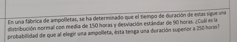 En una fábrica de ampolletas, se ha determinado que el tiempo de duración de estas sigue una 
distribución normal con media de 150 horas y desviación estándar de 90 horas. ¿Cuál es la 
probabilidad de que al elegir una ampolleta, ésta tenga una duración superior a 250 horas?