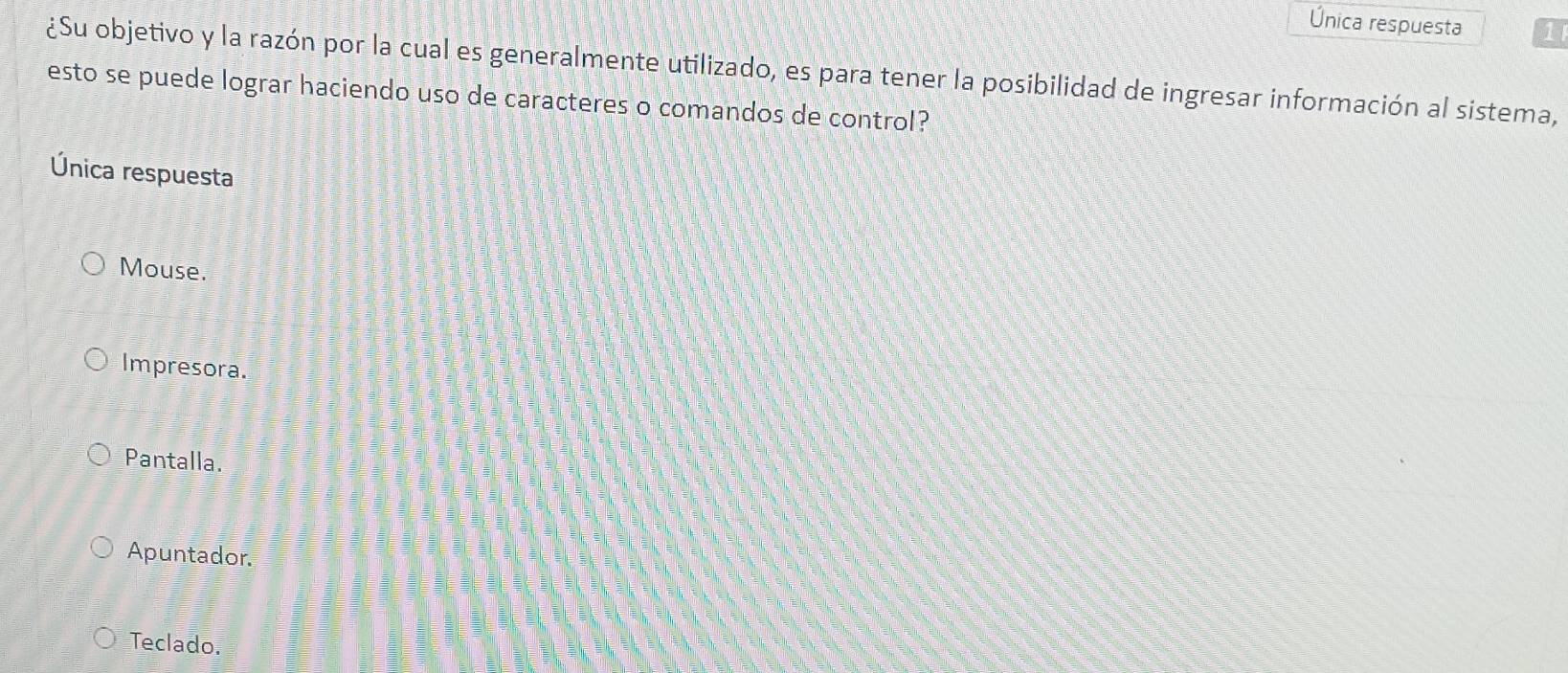 Única respuesta 1
¿Su objetivo y la razón por la cual es generalmente utilizado, es para tener la posibilidad de ingresar información al sistema,
esto se puede lograr haciendo uso de caracteres o comandos de control?
Única respuesta
Mouse.
Impresora.
Pantalla.
Apuntador.
Teclado.