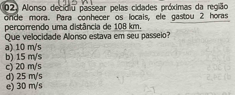 Alonso decidiu passear pelas cidades próximas da região
onde mora. Para conhecer os locais, ele gastou 2 horas
percorrendo uma distância de 108 km.
Que velocidade Alonso estava em seu passeio?
a) 10 m/s
b) 15 m/s
c) 20 m/s
d) 25 m/s
e) 30 m/s