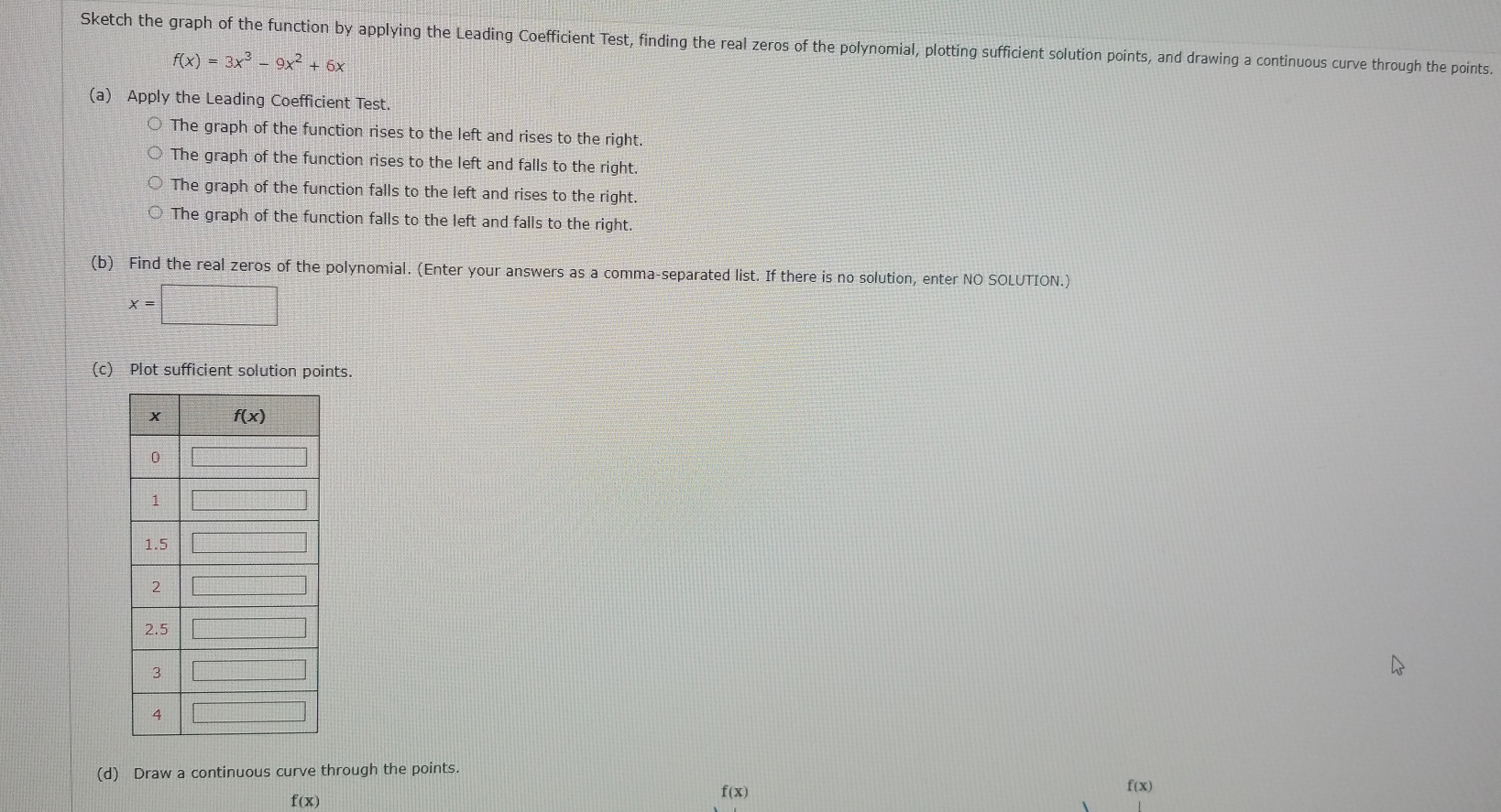Sketch the graph of the function by applying the Leading Coefficient Test, finding the real zeros of the polynomial, plotting sufficient solution points, and drawing a continuous curve through the points.
f(x)=3x^3-9x^2+6x
(a) Apply the Leading Coefficient Test.
The graph of the function rises to the left and rises to the right.
The graph of the function rises to the left and falls to the right.
The graph of the function falls to the left and rises to the right.
The graph of the function falls to the left and falls to the right.
(b) Find the real zeros of the polynomial. (Enter your answers as a comma-separated list. If there is no solution, enter NO SOLUTION.)
x=□
(c) Plot sufficient solution points.
(d) Draw a continuous curve through the points.
f(x)
f(x)
f(x)