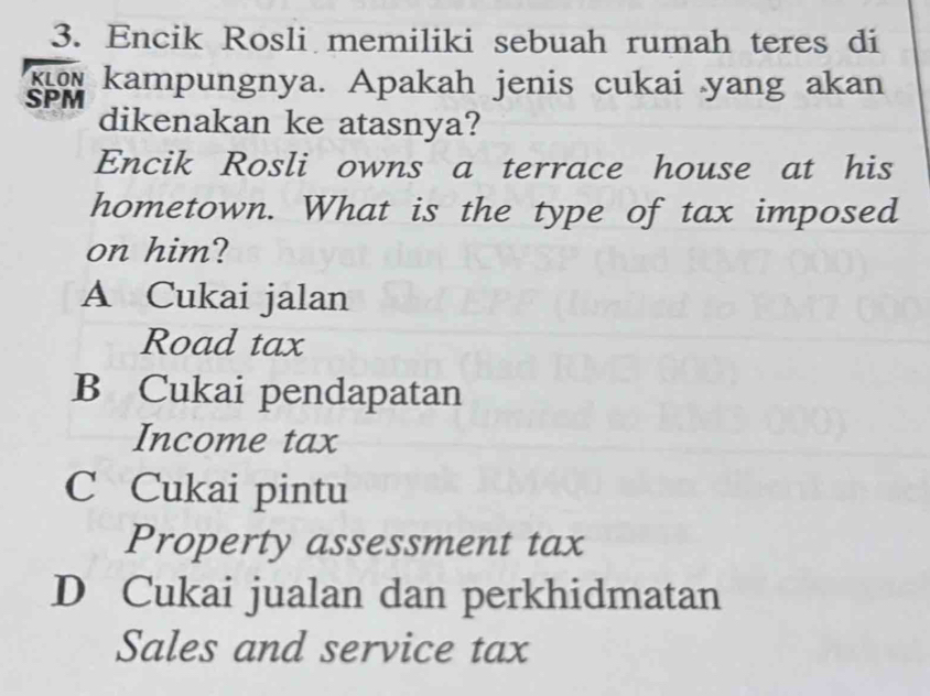 Encik Rosli memiliki sebuah rumah teres di
o kampungnya. Apakah jenis cukai yang akan
SPM
dikenakan ke atasnya?
Encik Rosli owns a terrace house at his
hometown. What is the type of tax imposed
on him?
A Cukai jalan
Road tax
B Cukai pendapatan
Income tax
C Cukai pintu
Property assessment tax
D Cukai jualan dan perkhidmatan
Sales and service tax