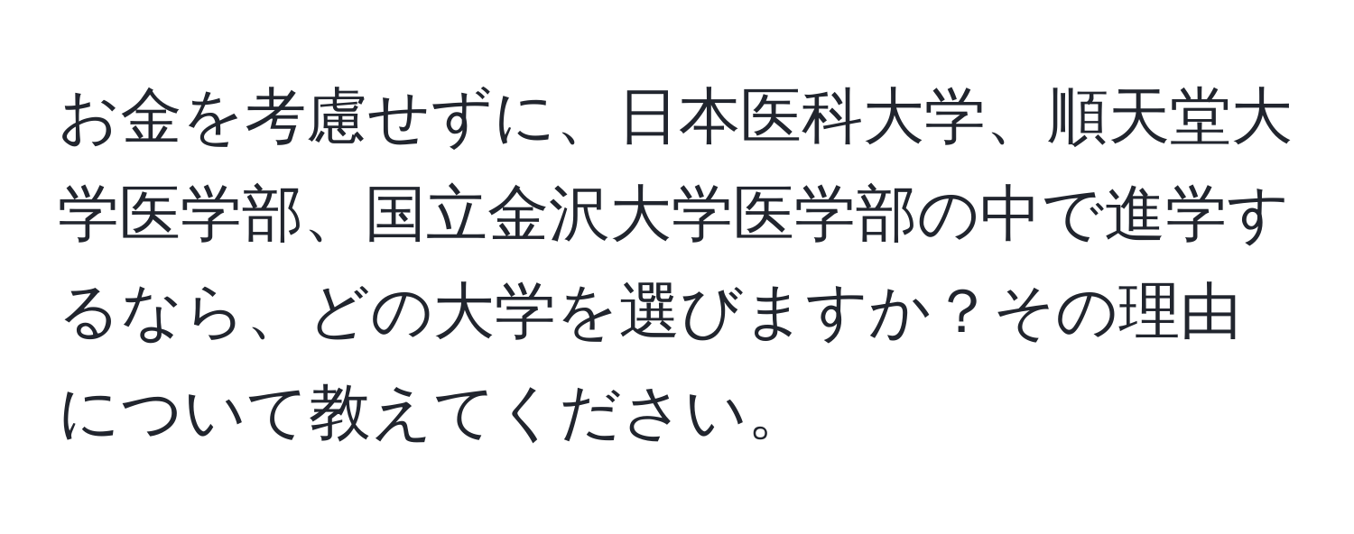 お金を考慮せずに、日本医科大学、順天堂大学医学部、国立金沢大学医学部の中で進学するなら、どの大学を選びますか？その理由について教えてください。