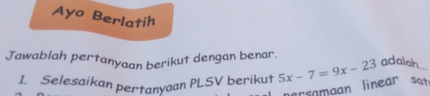 Ayo Berlatih 
Jawablah pertanyaan berikut dengan benar. 
1. Selesaikan pertanyaan PLSV berikut rsamaan linear sat 5x-7=9x-23 adalah