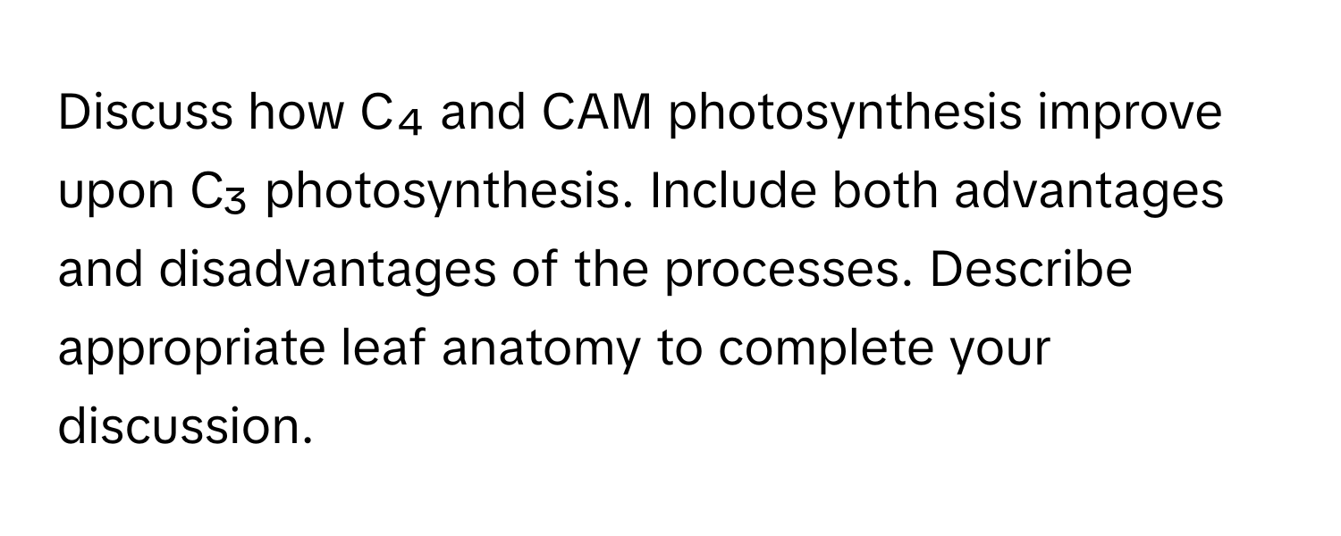 Discuss how C₄ and CAM photosynthesis improve upon C₃ photosynthesis. Include both advantages and disadvantages of the processes. Describe appropriate leaf anatomy to complete your discussion.