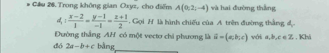 » Câu 26. Trong không gian Oxyz, cho điểm A(0;2;-4) và hai đường thắng
d_1: (x-2)/1 = (y-1)/-1 = (z+1)/2 . Gọi H là hình chiếu của A trên đường thắng d_1. 
Đường thắng AH có một vectơ chi phương là vector u=(a;b;c) với a,b,c∈ Z. Khi 
đó 2a-b+c bằng