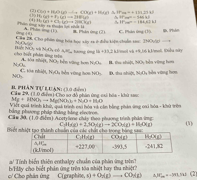 (2) C(s)+H_2O(g)to CO(g)+H_2(g)△ _rH°_298=+131,25kJ
(3) H_2(g)+F_2(g)to 2HF(g) Δr H°_298=-546kJ
(4) H_2(g)+Cl_2(g)to 2HCl(g) ^ r H°_298=-184,62kJ
Phản ứng xảy ra thuận lợi nhất là
A. Phản ứng (1). B. Phản img(2). C. Phản ứng (3). D. Phản
ứng (4).
Câu 28. Cho phản ứng hóa học xảy ra ở điều kiện chuẩn sau: 2NO_2(g)to
N_2O_4(g)
Biết NO_2 và N_2O_4 có △ _fH_(298)° tương ứng 1a+33  1/□  □  2 kJ/mol va+9 ,16 kJ/mol. Điều này
cho biết phản ứng trên
A. tỏa nhiệt, NO_2 bền vững hơn N_2O_4. B. thu nhiệt, NO_2 bền vững hơn
N_2O_4.
C. tỏa nhiệt, N_2O_4 bền vững hơn NO_2. D. thu nhiệt, N_2O_4 bền vững hơn
NO_2.
B. PHÀN Tự LUẠN: (3.0 điểm)
Câu 29. (1.0 điểm) Cho sơ đồ phản ứng oxi hóa - khử sau:
Mg+HNO_3to Mg(NO_3)_2+N_2O+H_2O
Viết quá trình khử, quá trình oxi hóa và cân bằng phản ứng oxi hóa - khử trên
bằng phương pháp thăng bằng electron.
Câu 30. (1.0 điểm) Acetylene cháy theo phương trình phản ứng:
C_2H_2(g)+2,5O_2(g)to 2CO_2(g)+H_2O(g) (1)
Biết nhiệt tạo thành chuẩn của các chất cho trong bảng sau:
a/ Tính biến thiên enthalpy chuần của phản ứng trên?
b/Hãy cho biết phản ứng trên tỏa nhiệt hay thu nhiệt?
c/ Cho phản ứng C(graphite, +O_2(g)to CO_2(g) s) △ _rH_(298)°=-393,5kJ(2)