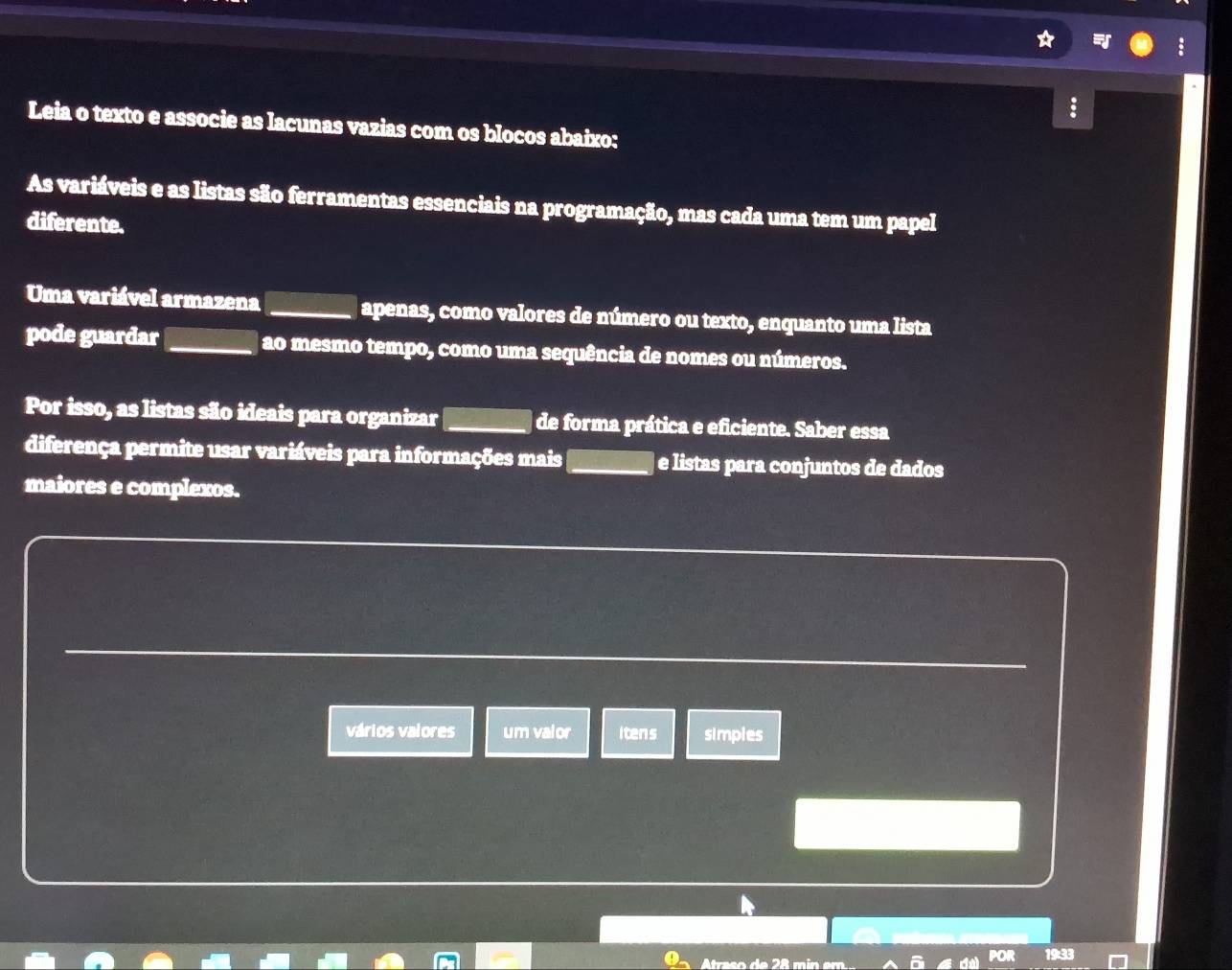 Leia o texto e associe as lacunas vazias com os blocos abaixo: 
As variáveis e as listas são ferramentas essenciais na programação, mas cada uma tem um papel 
diferente. 
Uma variável armazena _apenas, como valores de número ou texto, enquanto uma lista 
pode guardar_ ao mesmo tempo, como uma sequência de nomes ou números. 
Por isso, as listas são ideais para organizar_ de forma prática e eficiente. Saber essa 
diferença permite usar variáveis para informações mais_ e listas para conjuntos de dados 
maiores e complexos. 
_ 
vários valores um valor Itens simples 
Atraso de 28 m in em.