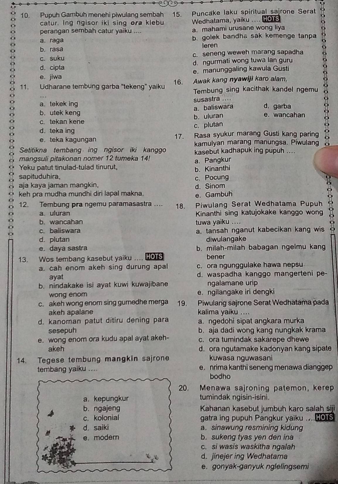 Pupuh Gambuh menehi piwulang sembah 15. Puncake laku spiritual sajrone Serat a
catur. Ing ngisor iki sing ora klebu Wedhatama, yaiku .... HOTS
perangan sembah catur yaiku .... a. mahami urusane wong liya
a. raga b. golek bandha sak kemenge tanpa
b.rasa leren
c. suku c. seneng weweh marang sapadha
d. cipta d. ngurmati wong tuwa lan guru
e. jiwa e. manunggaling kawula Gusti
11. Udharane tembung garba “tekeng” yaiku 16. Awak kang nyawiji karo alam.
Tembung sing kacithak kandel ngemu
a. tekek ing susastra ....
a. baliswara d. garba
b. utek keng e. wancahan
c. tekan kene b. uluran
d. teka ing c. plutan
e. teka kagungan
17. Rasa syukur marang Gusti kang paring
kamulyan marang manungsa. Piwulang
Setitikna tembang ing ngisor iki kanggo kasebut kadhapuk ing pupuh ....
mangsuli pitakonan nomer 12 tumeka 14!
Yeku patut tinulad-tulad tinurut, a. Pangkur
sapituduhira, b. Kinanthi
c. Pocung
aja kaya jaman mangkin, d. Sinom
keh pra mudha mundhi diri lapal makna. e. Gambuh
12. Tembung pra ngemu paramasastra .... 18. Piwulang Serat Wedhatama Pupuh
a. uluran Kinanthi sing katujokake kanggo wong
b. wancahan tuwa yaiku ....
c. baliswara a. tansah nganut kabecikan kang wis
d. plutan diwulangake
e. daya sastra b. milah-milah babagan ngelmu kang
13. Wos tembang kasebut yaiku … HOTS bener
a. cah enom akeh sing durung apal c. ora ngunggulake hawa nepsu
ayat d. waspadha kanggo mangerteni pe-
b. nindakake isi ayat kuwi kuwajibane ngalamane urip
wong enom e. ngilangake iri dengki
c. akeh wong enom sing gumedhe merga 19. Piwulang sajrone Serat Wedhatama pada
akeh apalane kalima yaiku ....
d. kanoman patut ditiru dening para a. ngedohi sipat angkara murka
sesepuh b. aja dadi wong kang nungkak krama
e. wong enom ora kudu apal ayat akeh- c. ora tumindak sakarepe dhewe
akeh d. ora ngutamake kadonyan kang sipate
14. Tegese tembung mangkin sajrone kuwasa nguwasani
tembang yaiku_ e.nrima kanthi seneng menawa dianggep
bodho
20. Menawa sajroning patemon, kerep
a. kepungkur tumindak ngisin-isini.
b. ngajeng Kahanan kasebut jumbuh karo salah siji
c. kolonial gatra ing pupuh Pangkur yaiku ... HOTS
d. saiki a. sinawung resmining kidung
e. modern b. sukeng tyas yen den ina
c. si wasis waskitha ngalah
d. jinejer ing Wedhatama
e. gonyak-ganyuk nglelingsemi