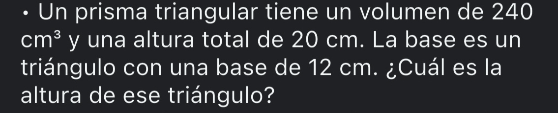 Un prisma triangular tiene un volumen de 240
cm^3 y una altura total de 20 cm. La base es un 
triángulo con una base de 12 cm. ¿Cuál es la 
altura de ese triángulo?