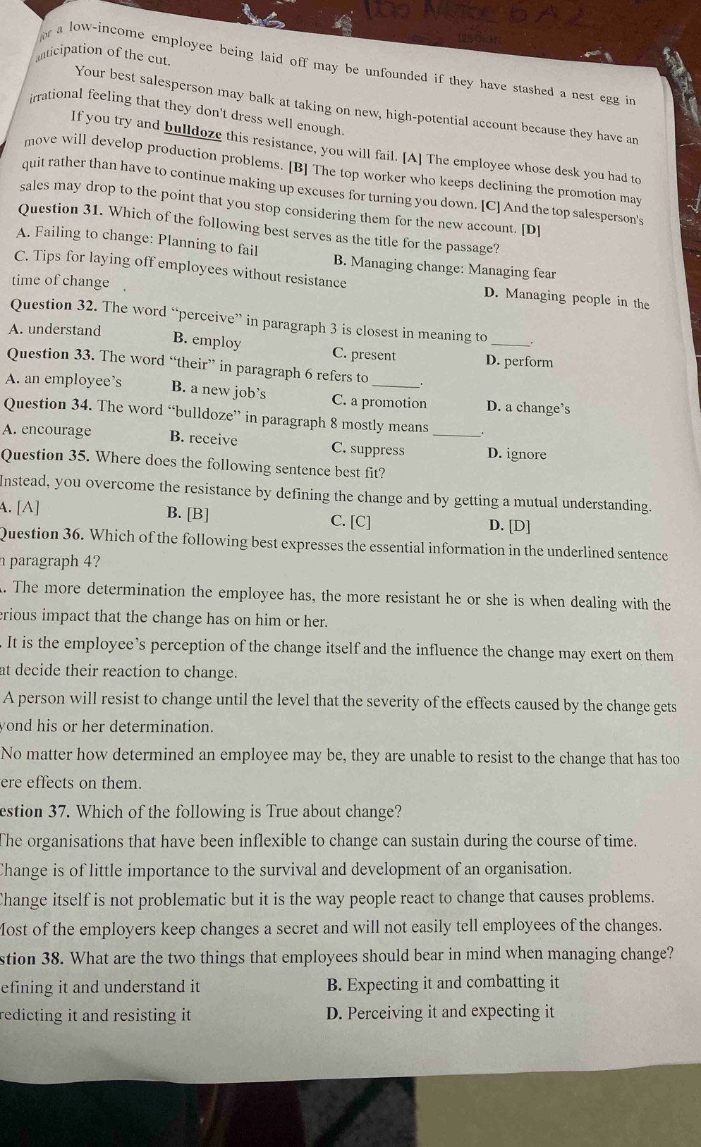 anticipation of the cut.
or a low-income employee being laid off may be unfounded if they have stashed a nest egg in
Your best salesperson may balk at taking on new, high-potential account because they have an
irrational feeling that they don't dress well enough
If you try and bulldoze this resistance, you will fail. [A] The employee whose desk you had to
move will develop production problems. [B] The top worker who keeps declining the promotion may
quit rather than have to continue making up excuses for turning you down. [C] And the top salesperson's
sales may drop to the point that you stop considering them for the new account. [D]
Question 31. Which of the following best serves as the title for the passage?
A. Failing to change: Planning to fail
B. Managing change: Managing fear
C. Tips for laying off employees without resistance D. Managing people in the
time of change
Question 32. The word “perceive” in paragraph 3 is closest in meaning to
A. understand B. employ C. present D. perform
Question 33. The word “their” in paragraph 6 refers to .
A. an employee’s B. a new job’s C. a promotion D. a change’s
Question 34. The word “bulldoze” in paragraph 8 mostly means
A. encourage B. receive C. suppress _D. ignore
Question 35. Where does the following sentence best fit?
Instead, you overcome the resistance by defining the change and by getting a mutual understanding.
A. [A] B. [B] C. [C] D. [D]
Question 36. Which of the following best expresses the essential information in the underlined sentence
n paragraph 4?
. The more determination the employee has, the more resistant he or she is when dealing with the
erious impact that the change has on him or her.
It is the employee’s perception of the change itself and the influence the change may exert on them
at decide their reaction to change.
A person will resist to change until the level that the severity of the effects caused by the change gets
yond his or her determination.
No matter how determined an employee may be, they are unable to resist to the change that has too
ere effects on them.
estion 37. Which of the following is True about change?
The organisations that have been inflexible to change can sustain during the course of time.
Change is of little importance to the survival and development of an organisation.
Change itself is not problematic but it is the way people react to change that causes problems.
Most of the employers keep changes a secret and will not easily tell employees of the changes.
stion 38. What are the two things that employees should bear in mind when managing change?
efining it and understand it B. Expecting it and combatting it
redicting it and resisting it D. Perceiving it and expecting it