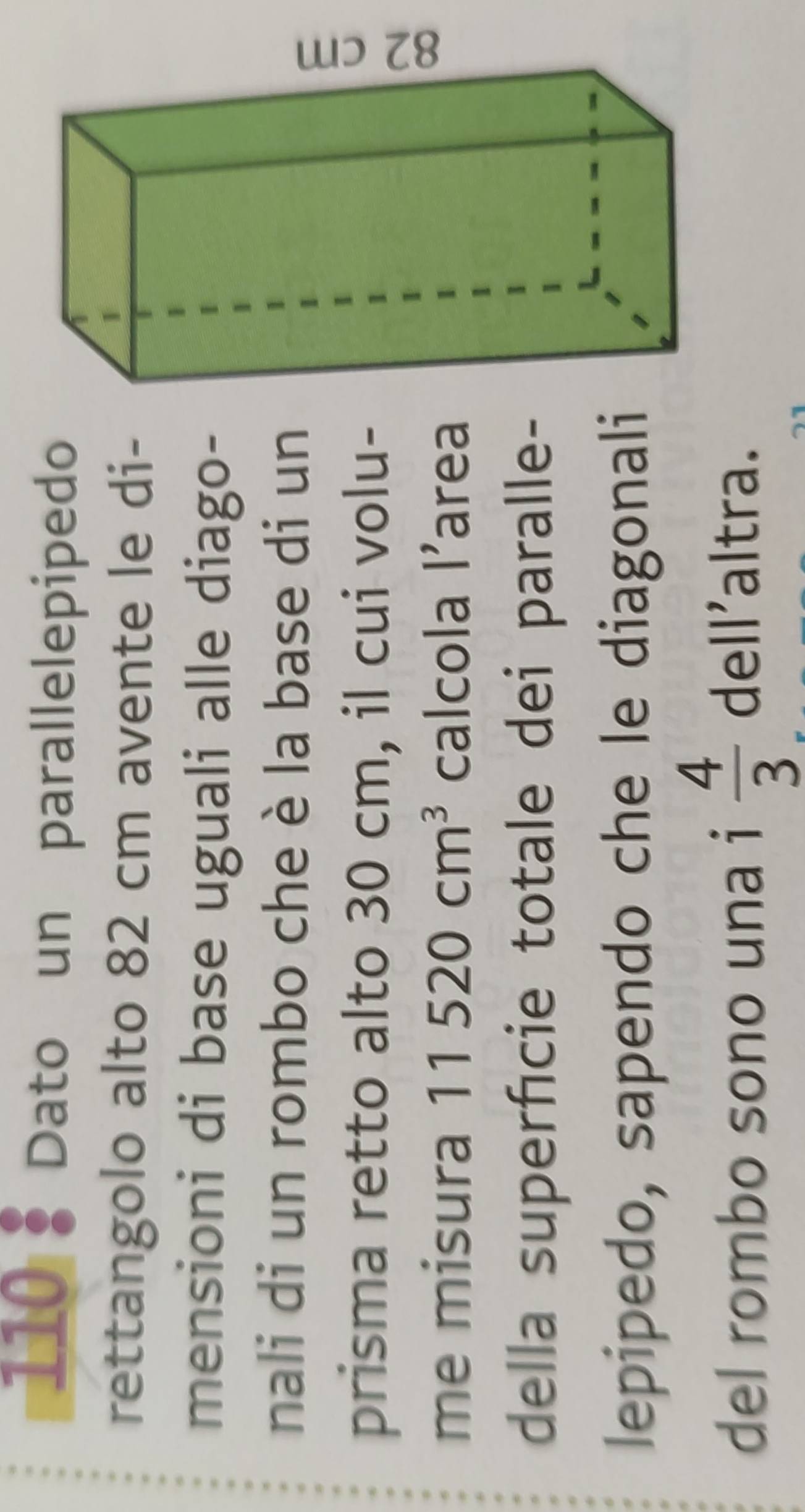 110 1 Dato un parallelepipedo 
rettangolo alto 82 cm avente le di- 
mensioni di base uguali alle diago- 
nali di un rombo che è la base di un 
prisma retto alto 30 cm, il cui volu- 
me misura 11520cm^3 calcola l'area 
della superficie totale dei paralle- 
lepipedo, sapendo che le diagonali 
del rombo sono una i  4/3  dell'altra.