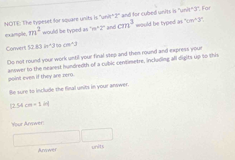 NOTE: The typeset for square units is "unit^(2' and for cubed units is ''unit^3''. For 
example. m^2) would be typed as m^(wedge)2° and cm^3 would be typed as " cm^(wedge)3
Convert 52.83in^(wedge)3 to cm^(wedge)3
Do not round your work until your final step and then round and express your 
answer to the nearest hundredth of a cubic centimetre, including all digits up to this 
point even if they are zero. 
Be sure to include the final units in your answer.
[2.54cm=1in]
Your Answer:
^circ 
Answer units