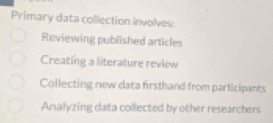 Primary data collection involves
Reviewing published articles
Creating a literature review
Collecting new data firsthand from participants
Analyzing data collected by other researchers