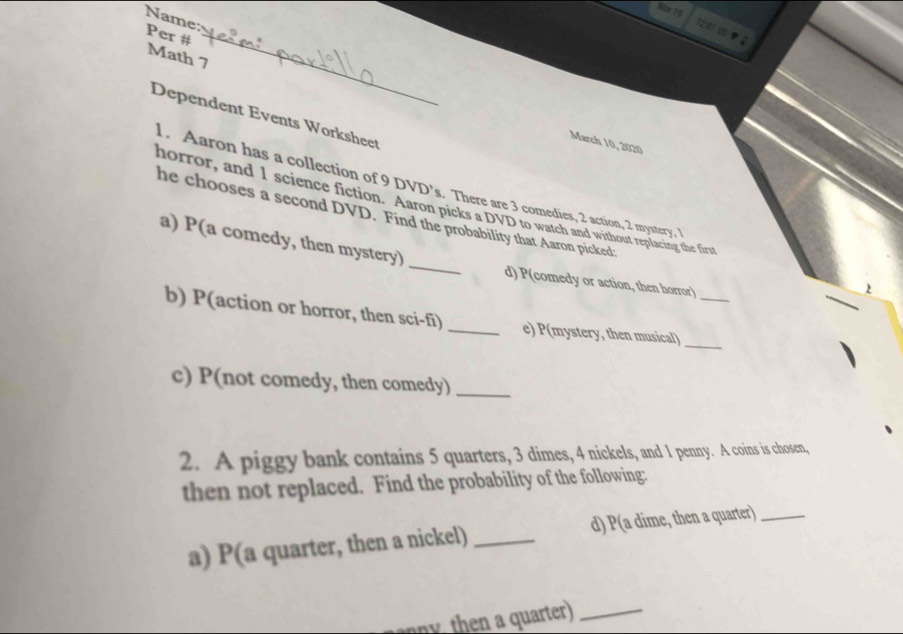 Name: Per # 
Math 7 
Dependent Events Worksheet 
March 10, 2020 
1. Aaron has a collection of 9 DVD’s. There are 3 comedies, 2 action, 2 mystery, 1
horror, and 1 science fiction. Aaron picks a DVD to watch and without replacing the first 
he chooses a second DVD. Find the probability that Aaron picked: 
a) P(a comedy, then mystery) _d) P(comedy or action, then horror) 
) 
b) P(action or horror, then sci-fi) _e) P(mystery, then musical)__ 
c) P(not comedy, then comedy)_ 
2. A piggy bank contains 5 quarters, 3 dimes, 4 nickels, and 1 penny. A coins is chosen, 
then not replaced. Find the probability of the following: 
a) P(a quarter, then a nickel) _d) P(a dime, then a quarter)_ 
y h uater)_