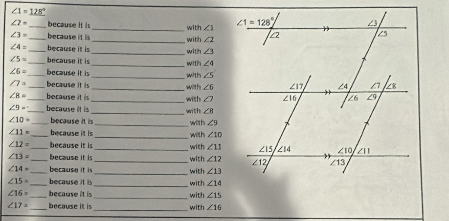 ∠ 1=_ 128°
∠ 2= _ because it is _with ∠ 1
∠ 3= _ because it is _with ∠ 2
∠ 4= _ because it is_ with ∠ 3
∠ 5= _ because it is _with ∠ 4
∠ 6= _ because it is _with ∠ 5
∠ 7= _ because it is _with ∠ 6
∠ 8= _ because it is _with ∠ 7
∠ 9= _ because it is_ with ∠ 8
∠ 10= _because it is _with ∠ 9
∠ 11= _ because it is _with ∠ 10
∠ 12= _ because it is _with ∠ 11
∠ 13= _ because it is _with ∠ 12
∠ 14= _ because it is _with ∠ 13
∠ 15= _ because it is _with ∠ 14
∠ 16= _ because it is _with ∠ 15
∠ 17= _ because it is_ with ∠ 16