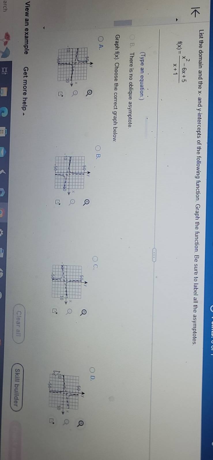 List the domain and the x - and y-intercepts of the following function. Graph the function. Be sure to label all the asymptotes.
f(x)= (x^2-6x+5)/x+1 
(Type an equation.)
There is no oblique asymptote
Graph f(x) Choose the correct graph below.
A.
B.
C.
D.
5
50
10
0
10
10
View an example Get more help £ Skill builder
Clear all
arch